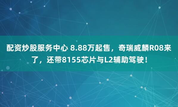 配资炒股服务中心 8.88万起售，奇瑞威麟R08来了，还带8155芯片与L2辅助驾驶！
