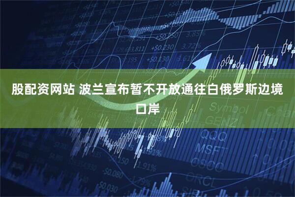 股配资网站 波兰宣布暂不开放通往白俄罗斯边境口岸