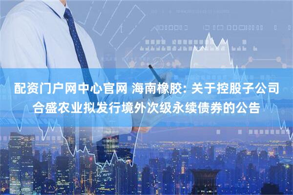 配资门户网中心官网 海南橡胶: 关于控股子公司合盛农业拟发行境外次级永续债券的公告