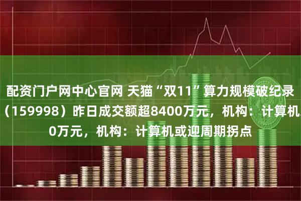 配资门户网中心官网 天猫“双11”算力规模破纪录，计算机ETF（159998）昨日成交额超8400万元，机构：计算机或迎周期拐点