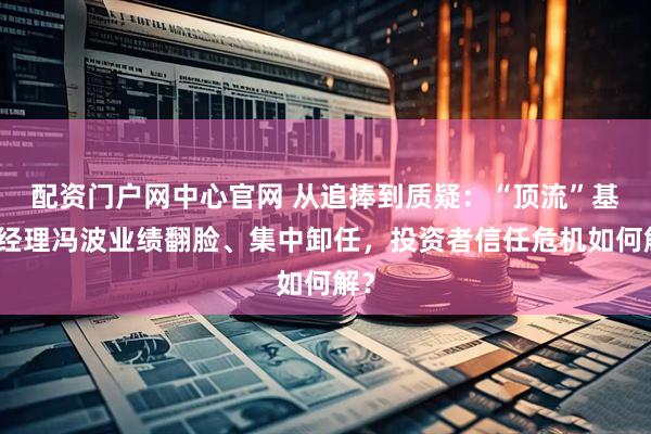 配资门户网中心官网 从追捧到质疑：“顶流”基金经理冯波业绩翻脸、集中卸任，投资者信任危机如何解？