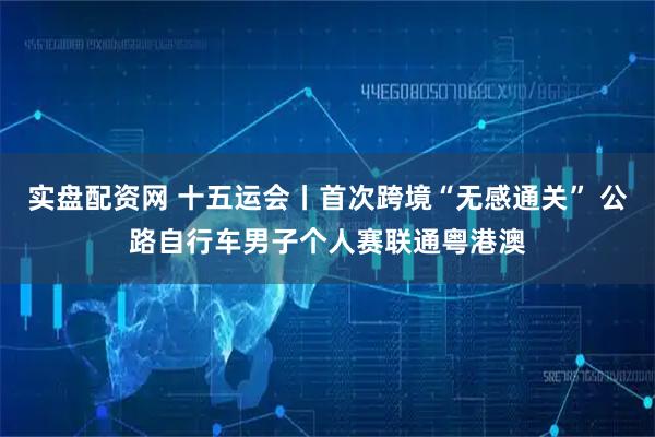 实盘配资网 十五运会丨首次跨境“无感通关” 公路自行车男子个人赛联通粤港澳