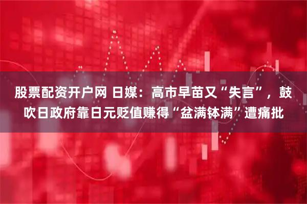 股票配资开户网 日媒：高市早苗又“失言”，鼓吹日政府靠日元贬值赚得“盆满钵满”遭痛批