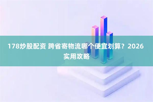 178炒股配资 跨省寄物流哪个便宜划算？2026 实用攻略