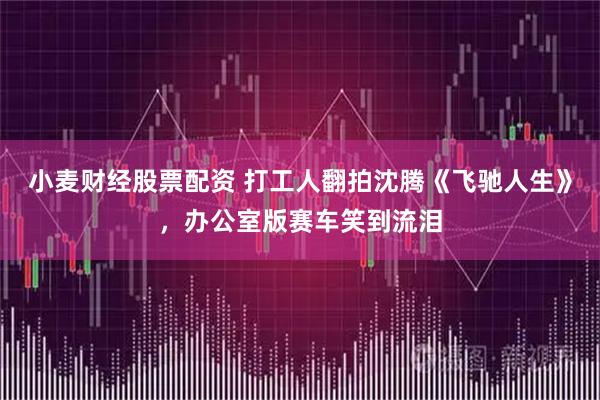 小麦财经股票配资 打工人翻拍沈腾《飞驰人生》，办公室版赛车笑到流泪