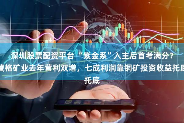 深圳股票配资平台 “紫金系”入主后首考满分？藏格矿业去年营利双增，七成利润靠铜矿投资收益托底
