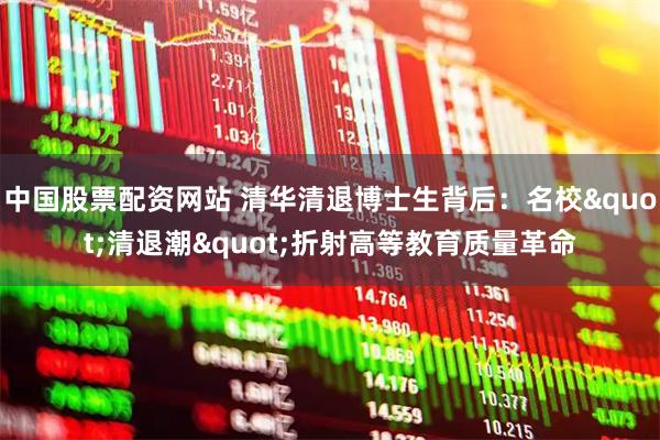 中国股票配资网站 清华清退博士生背后：名校"清退潮"折射高等教育质量革命